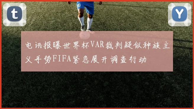 电讯报曝世界杯VAR裁判疑似种族主义手势FIFA紧急展开调查行动