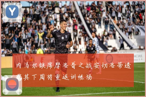 内马尔缺席摩洛哥之战安切洛蒂透露其下周将重返训练场