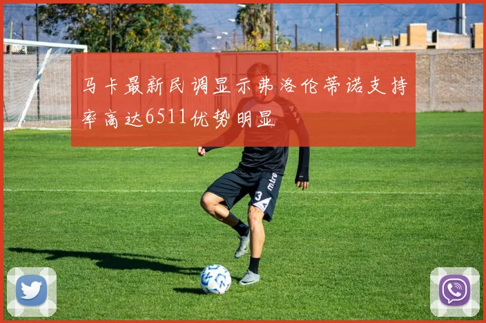 马卡最新民调显示弗洛伦蒂诺支持率高达6511优势明显