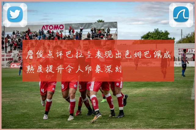 詹俊点评巴拉圭表现出色姆巴佩成熟度提升令人印象深刻