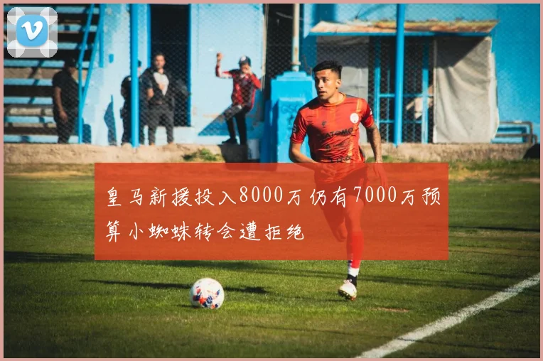 皇马新援投入8000万仍有7000万预算小蜘蛛转会遭拒绝