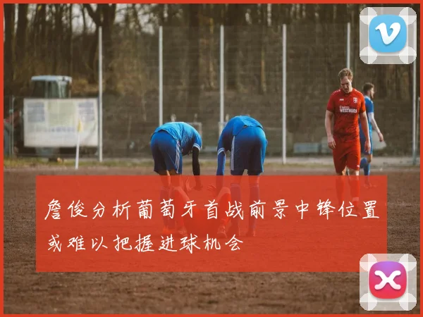 詹俊分析葡萄牙首战前景中锋位置或难以把握进球机会