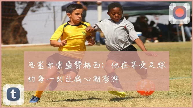 洛塞尔索盛赞梅西：他在享受足球的每一刻让我心潮澎湃