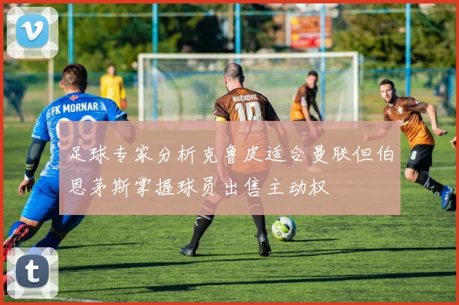 足球专家分析克鲁皮适合曼联但伯恩茅斯掌握球员出售主动权