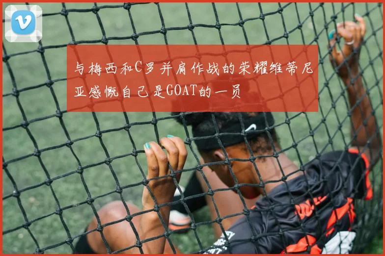 与梅西和C罗并肩作战的荣耀维蒂尼亚感慨自己是GOAT的一员