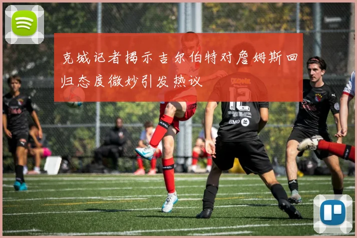 克城记者揭示吉尔伯特对詹姆斯回归态度微妙引发热议