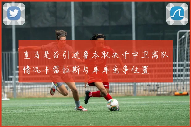 皇马是否引进鲁本取决于中卫离队情况卡雷拉斯与库库竞争位置