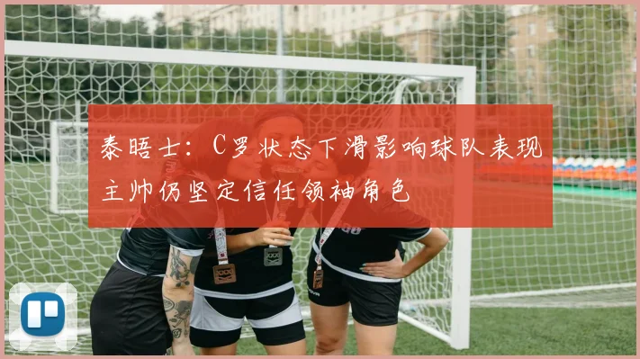 泰晤士：C罗状态下滑影响球队表现主帅仍坚定信任领袖角色