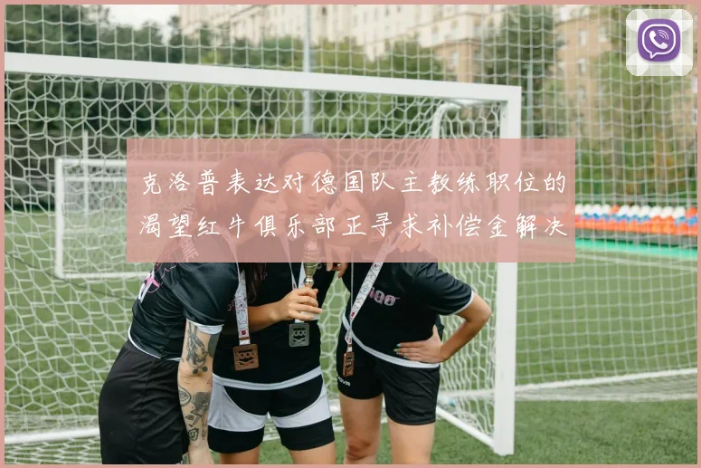 克洛普表达对德国队主教练职位的渴望红牛俱乐部正寻求补偿金解决方案