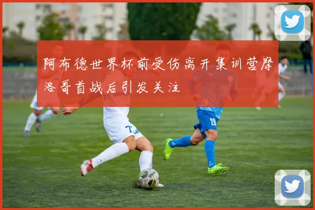 阿布德世界杯前受伤离开集训营摩洛哥首战后引发关注