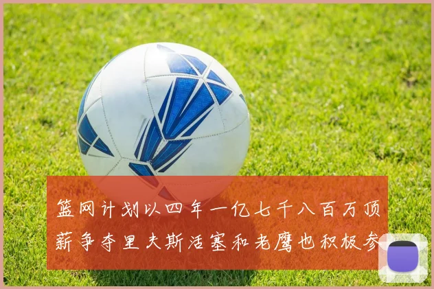 篮网计划以四年一亿七千八百万顶薪争夺里夫斯活塞和老鹰也积极参与竞标