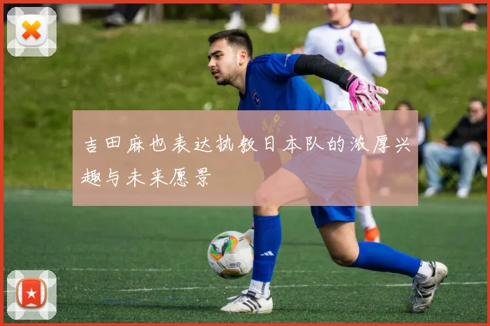 吉田麻也表达执教日本队的浓厚兴趣与未来愿景