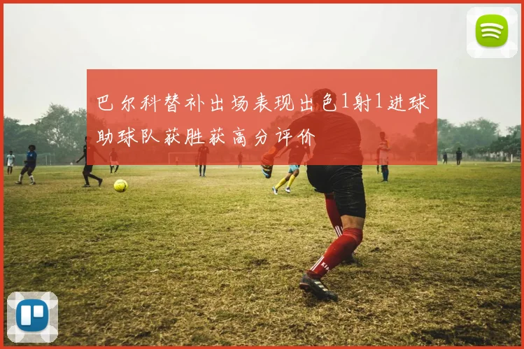 巴尔科替补出场表现出色1射1进球助球队获胜获高分评价